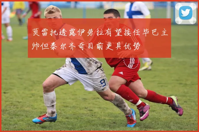莫雷托透露伊劳拉有望接任毕巴主帅但泰尔齐奇目前更具优势