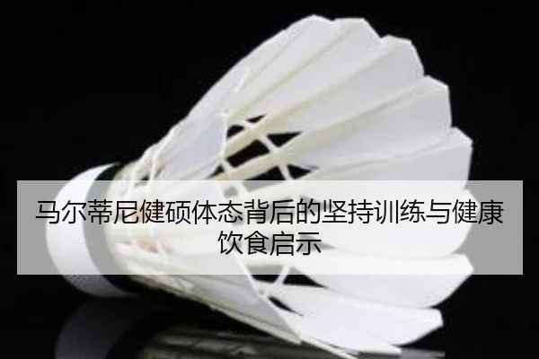 马尔蒂尼健硕体态背后的坚持训练与健康饮食启示